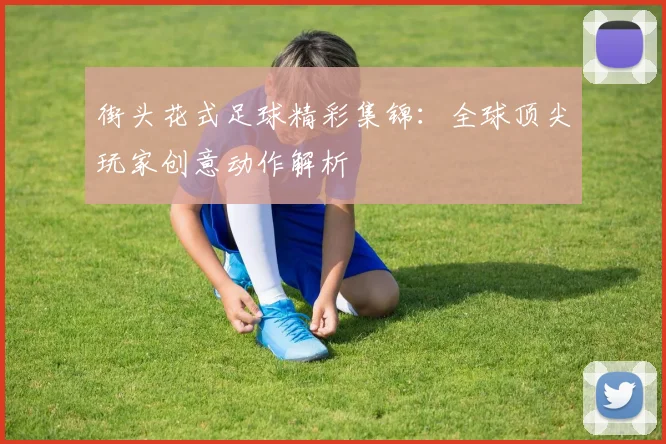 街头花式足球精彩集锦：全球顶尖玩家创意动作解析