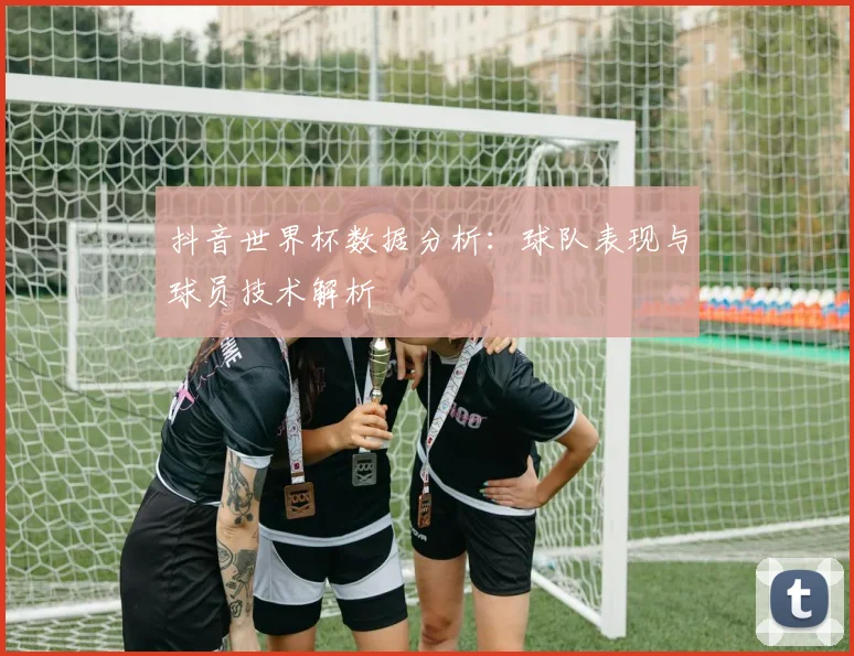 抖音世界杯数据分析：球队表现与球员技术解析